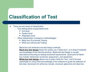 Classification of Test There are two levels of classification One distinguishes at granularity level Unit level System level Integration level Other classification is based on methodologies Black box (Functional) Testing White box (Structural) Testing Black-box and white-box are test design methods.  Black-box test design  treats the system as a &quot;black-box&quot;, so it doesn't explicitly  use knowledge of the internal structure. Black-box test design is usually  described as focusing on testing functional requirements. Synonyms for black- box include: behavioral, functional, opaque-box, and closed-box.  White-box test design  allows one to peek inside the &quot;box&quot;, and it focuses  specifically on using internal knowledge of the software to guide the selection of  test data. Synonyms for white-box include: structural, glass-box and clear-box.  