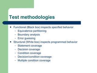 Test methodologies Functional (Black box) inspects specified behavior Equivalence partitioning Boundary analysis Error guessing Structural (White box) inspects programmed behavior Statement coverage Decision coverage Condition coverage Decision/condition coverage Multiple condition coverage 
