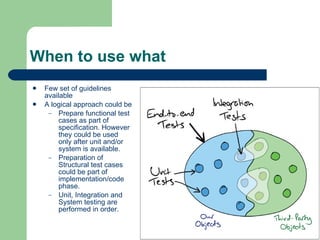 When to use what Few set of guidelines available A logical approach could be Prepare functional test cases as part of specification. However they could be used only after unit and/or system is available. Preparation of Structural test cases could be part of implementation/code phase. Unit, Integration and System testing are performed in order. 