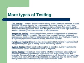 More types of Testing Unit Testing : The most 'micro' scale of testing; to test particular functions or code modules. Typically done by the programmer and not by testers, as it requires detailed knowledge of the internal program design and code. Not always easily done unless the application has a well-designed architecture with tight code; may require developing test driver modules or test harnesses. Integration Testing  - testing of combined parts of an application to determine if they function together correctly. The 'parts' can be code modules, individual applications, client and server applications on a network, etc. This type of testing is especially relevant to client/server and distributed systems. Functional Testing : Black-box type testing geared to functional requirements of an application; this type of testing should be done by testers. System Testing : Black-box type testing that is based on overall requirements specifications; covers all combined parts of a system. Sanity Testing : Typically an initial testing effort to determine if a new software version is performing well enough to accept it for a major testing effort. For example, if the new software is crashing systems every 5 minutes, bogging down systems to a crawl, or destroying databases, the software may not be in a 'sane' enough condition to warrant further testing in its current state.  