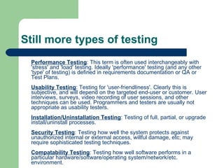 Still more types of testing Performance Testing : This term is often used interchangeably with 'stress' and 'load' testing. Ideally 'performance' testing (and any other 'type' of testing) is defined in requirements documentation or QA or Test Plans. Usability Testing : Testing for 'user-friendliness'. Clearly this is subjective, and will depend on the targeted end-user or customer. User interviews, surveys, video recording of user sessions, and other techniques can be used. Programmers and testers are usually not appropriate as usability testers. Installation/Uninstallation Testing : Testing of full, partial, or upgrade install/uninstall processes. Security Testing : Testing how well the system protects against unauthorized internal or external access, willful damage, etc; may require sophisticated testing techniques. Compatability Testing : Testing how well software performs in a particular hardware/software/operating system/network/etc. environment. Ad-hoc Testing : Testing the application in a random manner. Alpha Testing : Testing of an application when development is nearing completion; minor design changes may still be made as a result of such testing. Typically done by end-users or others, not by programmers or testers. Beta Testing : Testing when development and testing are essentially completed and final bugs and problems need to be found before final release. Typically done by end-users or others, not by programmers or testers.  