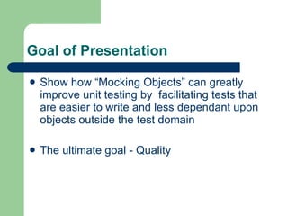 Goal of Presentation Show how “Mocking Objects” can greatly improve unit testing by  facilitating tests that are easier to write and less dependant upon objects outside the test domain The ultimate goal - Quality 