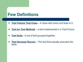 Few Definitions Test Fixture/ Test Class  – A class with some unit tests in it. Test (or Test Method)  – a test implemented in a Test Fixture Test Suite  - A set of test grouped together Test Harness/ Runner  – The tool that actually executes the tests. 