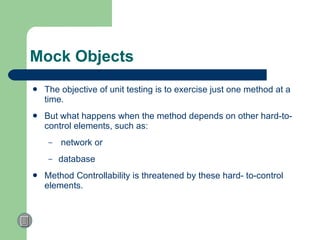 Mock Objects The objective of unit testing is to exercise just one method at a time. But what happens when the method depends on other hard-to-control elements, such as: network or  database  Method Controllability is  threatened by these hard- to-control elements.  
