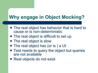 Why engage in Object Mocking? The real object has behavior that is hard to cause or is non-deterministic The real object is difficult to set up The real object is slow The real object has (or is ) a UI Test needs to query the object but queries are not available  Real objects do not exist 