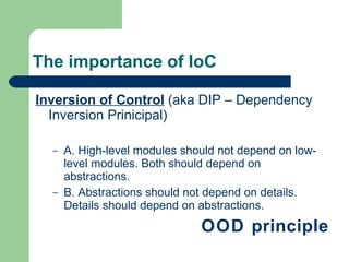 The importance of IoC Inversion of Control  (aka DIP – Dependency Inversion Prinicipal) A. High-level modules should not depend on low-level modules. Both should depend on abstractions.  B. Abstractions should not depend on details. Details should depend on abstractions.  OOD principle 