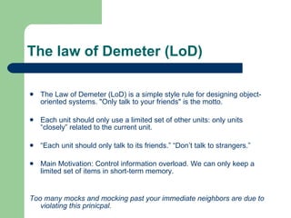 The law of Demeter (LoD) The Law of Demeter (LoD) is a simple style rule for designing object-oriented systems. &quot;Only talk to your friends&quot; is the motto.  Each unit should only use a limited set of other units: only units “closely” related to the current unit. “ Each unit should only talk to its friends.” “Don’t talk to strangers.” Main Motivation: Control information overload. We can only keep a limited set of items in short-term memory. Too many mocks and mocking past your immediate neighbors are due to violating this prinicpal. 