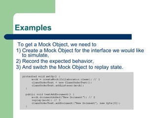 Examples To get a Mock Object, we need to  1) Create a Mock Object for the interface we would like to simulate,  2) Record the expected behavior,  3) And switch the Mock Object to replay state. EasyMock uses a record/replay metaphor for setting expectations. For each object you wish to mock you create a mock object. To indicate an expectation you call the method, with the arguments you expect on the mock. Once you've finished setting expectations you call replay - at which point the mock finishes the recording and is ready to respond to the primary object. Once done you call verify.  
