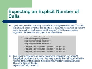 Expecting an Explicit Number of Calls Up to now, our test has only considered a single method call. The next test should check whether the addition of an already existing document leads to a call to mock.documentChanged() with the appropriate argument. To be sure, we check this three times To avoid the repetition of mock.documentChanged(&quot;Document&quot;), EasyMock provides a shortcut. We may specify the call count with the method times(int times) on the object returned by expectLastCall(). The code then looks like:  expectLastCall().times(3);  