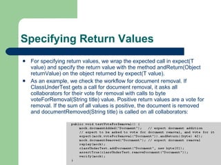 Specifying Return Values  For specifying return values, we wrap the expected call in expect(T value) and specify the return value with the method andReturn(Object returnValue) on the object returned by expect(T value).  As an example, we check the workflow for document removal. If ClassUnderTest gets a call for document removal, it asks all collaborators for their vote for removal with calls to byte voteForRemoval(String title) value. Positive return values are a vote for removal. If the sum of all values is positive, the document is removed and documentRemoved(String title) is called on all collaborators:  
