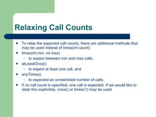 Relaxing Call Counts  To relax the expected call counts, there are additional methods that may be used instead of times(int count):  times(int min, int max)  to expect between min and max calls,  atLeastOnce()  to expect at least one call, and  anyTimes()  to expected an unrestricted number of calls.  If no call count is specified, one call is expected. If we would like to state this explicitely, once() or times(1) may be used.  