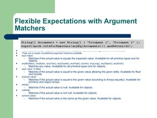 Flexible Expectations with Argument Matchers  If you would like to use matchers in a call, you have to specify matchers for all arguments of the method call.  There are a couple of predefined argument matchers available.  eq(X value)  Matches if the actual value is equals the expected value. Available for all primitive types and for objects.  anyBoolean(), anyByte(), anyChar(), anyDouble(), anyFloat(), anyInt(), anyLong(), anyObject(), anyShort()  Matches any value. Available for all primitive types and for objects.  eq(X value, X delta)  Matches if the actual value is equal to the given value allowing the given delta. Available for float and double.  aryEq(X value)  Matches if the actual value is equal to the given value according to Arrays.equals(). Available for primitive and object arrays.  isNull()  Matches if the actual value is null. Available for objects.  notNull()  Matches if the actual value is not null. Available for objects.  same(X value)  Matches if the actual value is the same as the given value. Available for objects.  