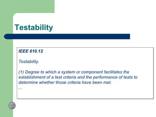 Testability IEEE 610.12 Testability.  (1) Degree to which a system or component facilitates the  establishment of a test criteria and the performance of tests to determine whether those criteria have been met.  ...  