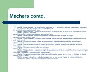 Machers contd. isA(Class clazz)  Matches if the actual value is an instance of the given class, or if it is in instance of a class that extends or implements the given class. Null always return false. Available for objects.  lt(X value), leq(X value), geq(X value), gt(X value)  Matches if the actual value is less/less or equal/greater or equal/greater than the given value. Available for all numeric primitive types and Comparable.  startsWith(String prefix), contains(String substring), endsWith(String suffix)  Matches if the actual value starts with/contains/ends with the given value. Available for Strings.  matches(String regex), find(String regex)  Matches if the actual value/a substring of the actual value matches the given regular expression. Available for Strings.  and(X first, X second)  Matches if the matchers used in first and second both match. Available for all primitive types and for objects.  or(X first, X second)  Matches if one of the matchers used in first and second match. Available for all primitive types and for objects.  not(X value)  Matches if the matcher used in value does not match.  cmpEq(X value)  Matches if the actual value is equals according to Comparable.compareTo(X o). Available for all numeric primitive types and Comparable.  cmp(X value, Comparator<X> comparator, LogicalOperator operator)  Matches if comparator.compare(actual, value) operator 0 where the operator is <,<=,>,>= or ==. Available for objects.  capture(Capture<T> capture)  Matches any value but captures it in the Capture parameter for later access. You can do and(someMatcher(...), capture(c)) to capture a parameter from a specific call to the method.  