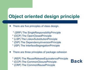 Object oriented design principle There are five principles of class design. * (SRP) The SingleResponsibilityPrinciple * (OCP) The OpenClosedPrinciple * (LSP) The LiskovSubstitutionPrinciple * (DIP) The DependencyInversionPrinciple * (ISP) The InterfaceSegregationPrinciple There are three principles of package cohesion * (REP) The ReuseReleaseEquivalencePrinciple * (CCP) The CommonClosurePrinciple * (CRP) The CommonReusePrinciple There are three principles of package coupling * (ADP) The AcyclicDependenciesPrinciple * (SDP) The StableDependenciesPrinciple * (SAP) The StableAbstractionsPrinciple Back 