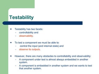 Testability Testability has two facets:  controllability and  observability.  To test a component we must be able to: control   the input (and internal state) and  observe   its   outputs .  However, there are many obstacles to controllability and observability: A component under test is almost always embedded in another system. A component is embedded in another system and we wants to test that another system. 