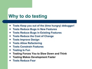Why to do testing Tests Keep you out of the (time hungry) debugger! Tests Reduce Bugs in New Features Tests Reduce Bugs in Existing Features Tests Reduce the Cost of Change Tests Improve Design Tests Allow Refactoring Tests Constrain Features Testing Is Fun Testing Forces You to Slow Down and Think Testing Makes Development Faster Tests Reduce Fear 