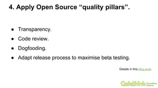 4. Apply Open Source “quality pillars”.
● Transparency.
● Code review.
● Dogfooding.
● Adapt release process to maximise beta testing.
Details in this blog post.
 