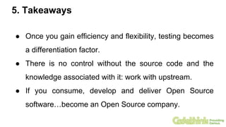 5. Takeaways
● Once you gain efficiency and flexibility, testing becomes
a differentiation factor.
● There is no control without the source code and the
knowledge associated with it: work with upstream.
● If you consume, develop and deliver Open Source
software…become an Open Source company.
 