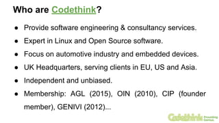 Who are Codethink?
● Provide software engineering & consultancy services.
● Expert in Linux and Open Source software.
● Focus on automotive industry and embedded devices.
● UK Headquarters, serving clients in EU, US and Asia.
● Independent and unbiased.
● Membership: AGL (2015), OIN (2010), CIP (founder
member), GENIVI (2012)...
 