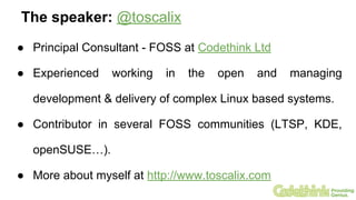 The speaker: @toscalix
● Principal Consultant - FOSS at Codethink Ltd
● Experienced working in the open and managing
development & delivery of complex Linux based systems.
● Contributor in several FOSS communities (LTSP, KDE,
openSUSE…).
● More about myself at http://www.toscalix.com
 