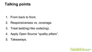 Talking points
1. From back to front.
2. Responsiveness vs. coverage.
3. Treat test(ing) like code(ing).
4. Apply Open Source “quality pillars”.
5. Takeaways.
 