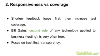 2. Responsiveness vs coverage
● Shorten feedback loops first, then increase test
coverage.
● Bill Gates’ second rule of any technology applied to
business (testing), is very often true.
● Focus on trust first: transparency.
 
