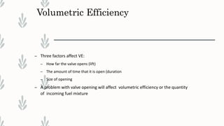 Volumetric Efficiency
– Three factors affect VE:
– How far the valve opens (lift)
– The amount of time that it is open (duration
– Size of opening
– A problem with valve opening will affect volumetric efficiency or the quantity
of incoming fuel mixture
 