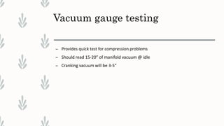 Vacuum gauge testing
– Provides quick test for compression problems
– Should read 15-20” of manifold vacuum @ idle
– Cranking vacuum will be 3-5”
 