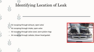 Identifying Location of Leak
– Air escaping through exhaust, open valve
– Air escaping through intake, open valve
– Air escaping through valve cover, worn piston rings
– Air escaping through radiator, blown head gasket
 