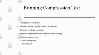 Running Compression Test
– Test cylinder seal at idle
– Readings will be low, less time to fill cylinder
– Compare readings - no specs
– Identifies compression loss apparent while running
– Broken valve springs
– Worn valve guided
– Burned valve
 