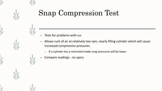 Snap Compression Test
– Tests for problems with v.e.
– Allows rush of air at relatively low rpm, nearly filling cylinder which will cause
increased compression pressures
– If a cylinder has a restricted intake snap pressures will be lower
– Compare readings - no specs
 
