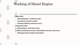 Working of Diesel Engine
– Intake stroke
– Piston going down - intake valve open.
– Low pressure created in cylinder.
– Volumetric Efficiency maximum at w.o.t.
– Compression stroke
– Piston going up - both valves closed.
– Mixture squeezed to increase combustibility, molecules, raises temp.
– Needs good seal to compress and combust.
 