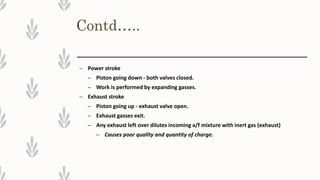 Contd…..
– Power stroke
– Piston going down - both valves closed.
– Work is performed by expanding gasses.
– Exhaust stroke
– Piston going up - exhaust valve open.
– Exhaust gasses exit.
– Any exhaust left over dilutes incoming a/f mixture with inert gas (exhaust)
– Causes poor quality and quantity of charge.
 