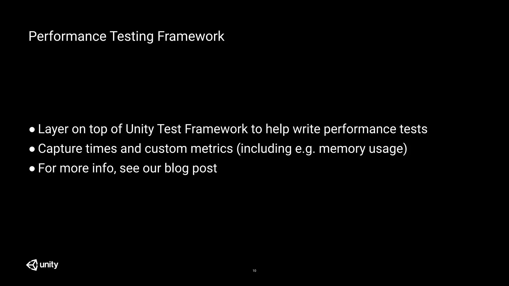 Performance Testing Framework
● Layer on top of Unity Test Framework to help write performance tests
● Capture times and custom metrics (including e.g. memory usage)
● For more info, see our blog post
10
 