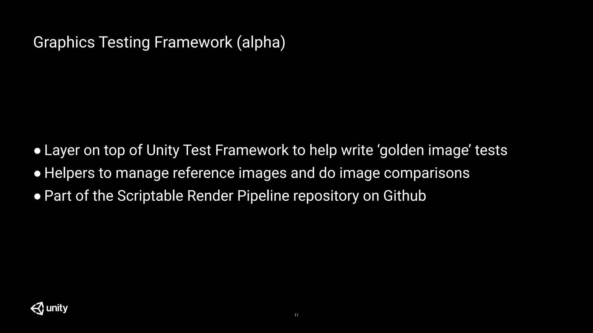 Graphics Testing Framework (alpha)
● Layer on top of Unity Test Framework to help write ‘golden image’ tests
● Helpers to manage reference images and do image comparisons
● Part of the Scriptable Render Pipeline repository on Github
11
 