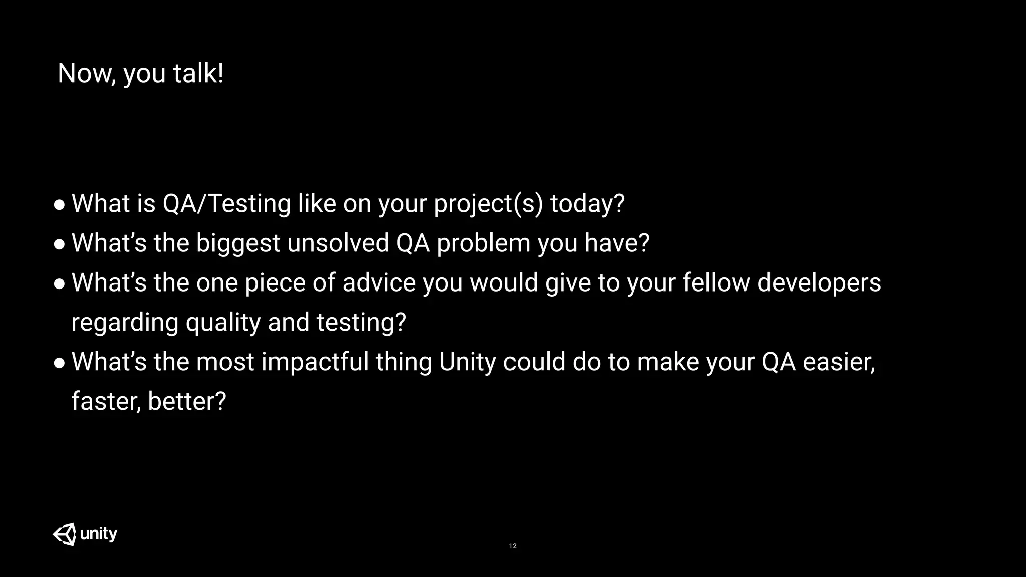 Now, you talk!
● What is QA/Testing like on your project(s) today?
● What’s the biggest unsolved QA problem you have?
● What’s the one piece of advice you would give to your fellow developers
regarding quality and testing?
● What’s the most impactful thing Unity could do to make your QA easier,
faster, better?
12
 