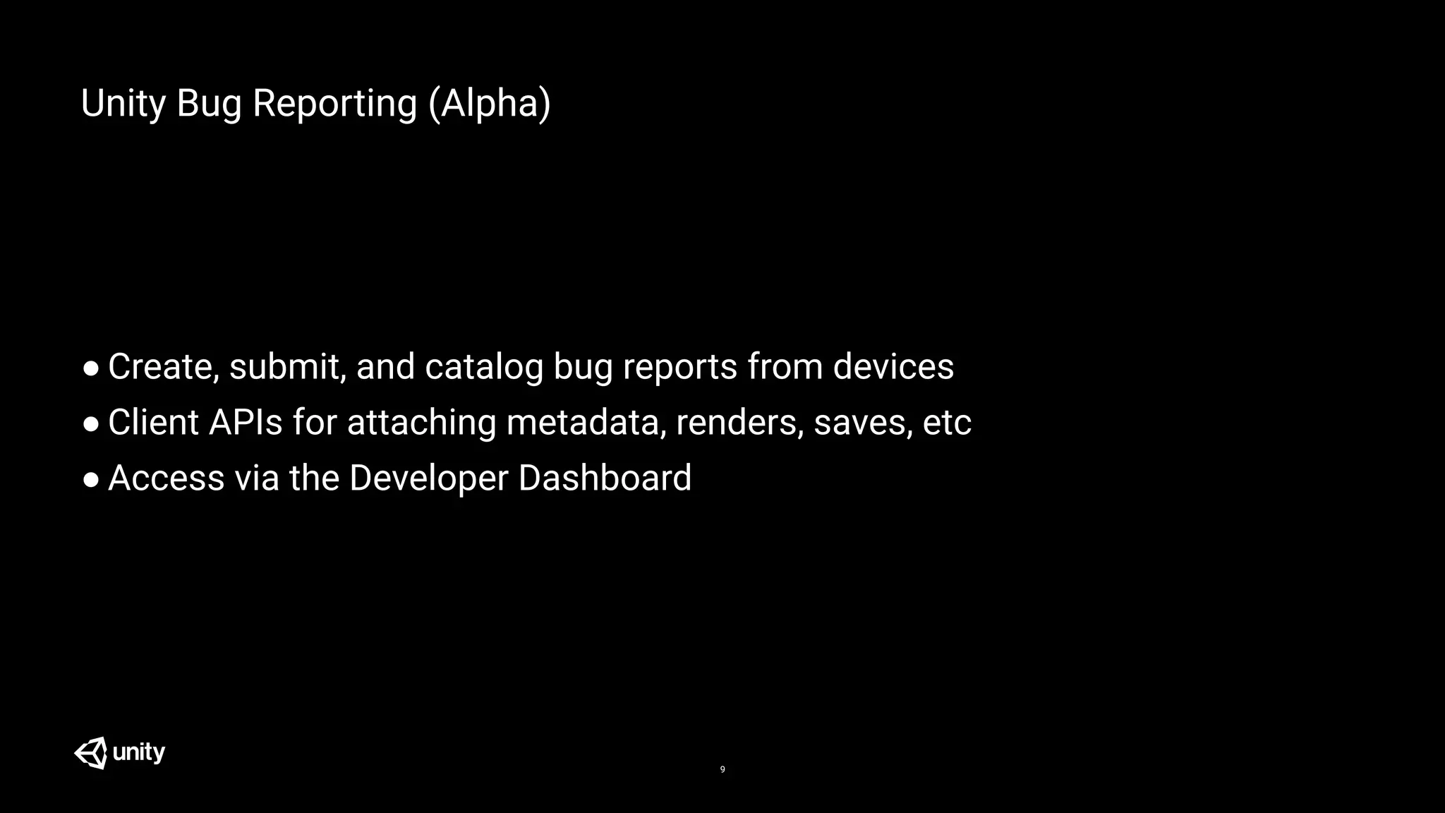 Unity Bug Reporting (Alpha)
● Create, submit, and catalog bug reports from devices
● Client APIs for attaching metadata, renders, saves, etc
● Access via the Developer Dashboard
9
 