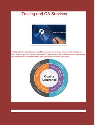 Testing and QA Services
Intellisqa offers best Quality Assurance (QA) services in India to bring perfection with technologies to
every project in which our company is engaged. To put it differently, we provide services on various types
of quality assurance testing for software, web applications and mobile applications.
]
 