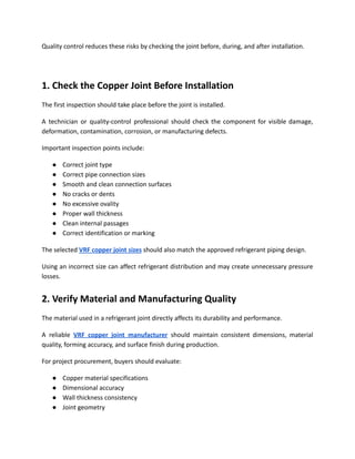 Quality control reduces these risks by checking the joint before, during, and after installation.
1. Check the Copper Joint Before Installation
The first inspection should take place before the joint is installed.
A technician or quality-control professional should check the component for visible damage,
deformation, contamination, corrosion, or manufacturing defects.
Important inspection points include:
●​ Correct joint type
●​ Correct pipe connection sizes
●​ Smooth and clean connection surfaces
●​ No cracks or dents
●​ No excessive ovality
●​ Proper wall thickness
●​ Clean internal passages
●​ Correct identification or marking
The selected VRF copper joint sizes should also match the approved refrigerant piping design.
Using an incorrect size can affect refrigerant distribution and may create unnecessary pressure
losses.
2. Verify Material and Manufacturing Quality
The material used in a refrigerant joint directly affects its durability and performance.
A reliable VRF copper joint manufacturer should maintain consistent dimensions, material
quality, forming accuracy, and surface finish during production.
For project procurement, buyers should evaluate:
●​ Copper material specifications
●​ Dimensional accuracy
●​ Wall thickness consistency
●​ Joint geometry
 