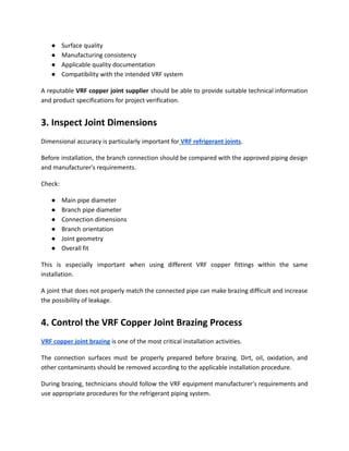 ●​ Surface quality
●​ Manufacturing consistency
●​ Applicable quality documentation
●​ Compatibility with the intended VRF system
A reputable VRF copper joint supplier should be able to provide suitable technical information
and product specifications for project verification.
3. Inspect Joint Dimensions
Dimensional accuracy is particularly important for VRF refrigerant joints.
Before installation, the branch connection should be compared with the approved piping design
and manufacturer's requirements.
Check:
●​ Main pipe diameter
●​ Branch pipe diameter
●​ Connection dimensions
●​ Branch orientation
●​ Joint geometry
●​ Overall fit
This is especially important when using different VRF copper fittings within the same
installation.
A joint that does not properly match the connected pipe can make brazing difficult and increase
the possibility of leakage.
4. Control the VRF Copper Joint Brazing Process
VRF copper joint brazing is one of the most critical installation activities.
The connection surfaces must be properly prepared before brazing. Dirt, oil, oxidation, and
other contaminants should be removed according to the applicable installation procedure.
During brazing, technicians should follow the VRF equipment manufacturer's requirements and
use appropriate procedures for the refrigerant piping system.
 