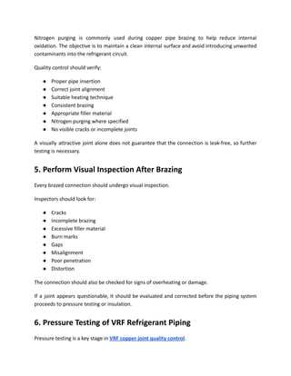 Nitrogen purging is commonly used during copper pipe brazing to help reduce internal
oxidation. The objective is to maintain a clean internal surface and avoid introducing unwanted
contaminants into the refrigerant circuit.
Quality control should verify:
●​ Proper pipe insertion
●​ Correct joint alignment
●​ Suitable heating technique
●​ Consistent brazing
●​ Appropriate filler material
●​ Nitrogen purging where specified
●​ No visible cracks or incomplete joints
A visually attractive joint alone does not guarantee that the connection is leak-free, so further
testing is necessary.
5. Perform Visual Inspection After Brazing
Every brazed connection should undergo visual inspection.
Inspectors should look for:
●​ Cracks
●​ Incomplete brazing
●​ Excessive filler material
●​ Burn marks
●​ Gaps
●​ Misalignment
●​ Poor penetration
●​ Distortion
The connection should also be checked for signs of overheating or damage.
If a joint appears questionable, it should be evaluated and corrected before the piping system
proceeds to pressure testing or insulation.
6. Pressure Testing of VRF Refrigerant Piping
Pressure testing is a key stage in VRF copper joint quality control.
 