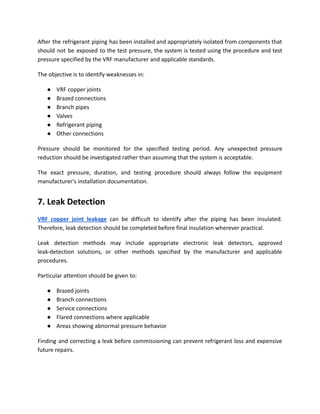 After the refrigerant piping has been installed and appropriately isolated from components that
should not be exposed to the test pressure, the system is tested using the procedure and test
pressure specified by the VRF manufacturer and applicable standards.
The objective is to identify weaknesses in:
●​ VRF copper joints
●​ Brazed connections
●​ Branch pipes
●​ Valves
●​ Refrigerant piping
●​ Other connections
Pressure should be monitored for the specified testing period. Any unexpected pressure
reduction should be investigated rather than assuming that the system is acceptable.
The exact pressure, duration, and testing procedure should always follow the equipment
manufacturer's installation documentation.
7. Leak Detection
VRF copper joint leakage can be difficult to identify after the piping has been insulated.
Therefore, leak detection should be completed before final insulation wherever practical.
Leak detection methods may include appropriate electronic leak detectors, approved
leak-detection solutions, or other methods specified by the manufacturer and applicable
procedures.
Particular attention should be given to:
●​ Brazed joints
●​ Branch connections
●​ Service connections
●​ Flared connections where applicable
●​ Areas showing abnormal pressure behavior
Finding and correcting a leak before commissioning can prevent refrigerant loss and expensive
future repairs.
 