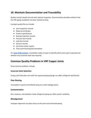 10. Maintain Documentation and Traceability
Quality control should not end with physical inspection. Documentation provides evidence that
the VRF piping installation has been tested correctly.
A project quality file can include:
●​ Joint inspection records
●​ Material certificates
●​ Product specifications
●​ Brazing inspection records
●​ Pressure-test records
●​ Leak-test records
●​ Vacuum records
●​ Corrective-action reports
●​ Final commissioning documentation
For large HVAC projects, traceability makes it easier to identify which joints were inspected and
whether any corrective work was required.
Common Quality Problems in VRF Copper Joints
Some common problems include:
Incorrect Joint Selection
Using a joint that does not match the approved piping design can affect refrigerant distribution.
Poor Brazing
Incomplete or poorly controlled brazing can create leakage points.
Contamination
Dirt, moisture, and oxidation inside refrigerant piping can affect system reliability.
Misalignment
Improper alignment can place stress on the joint and connected piping.
 