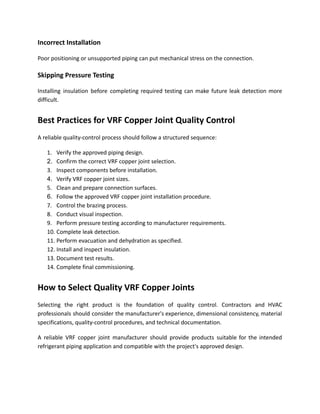 Incorrect Installation
Poor positioning or unsupported piping can put mechanical stress on the connection.
Skipping Pressure Testing
Installing insulation before completing required testing can make future leak detection more
difficult.
Best Practices for VRF Copper Joint Quality Control
A reliable quality-control process should follow a structured sequence:
1.​ Verify the approved piping design.
2.​ Confirm the correct VRF copper joint selection.
3.​ Inspect components before installation.
4.​ Verify VRF copper joint sizes.
5.​ Clean and prepare connection surfaces.
6.​ Follow the approved VRF copper joint installation procedure.
7.​ Control the brazing process.
8.​ Conduct visual inspection.
9.​ Perform pressure testing according to manufacturer requirements.
10.​Complete leak detection.
11.​Perform evacuation and dehydration as specified.
12.​Install and inspect insulation.
13.​Document test results.
14.​Complete final commissioning.
How to Select Quality VRF Copper Joints
Selecting the right product is the foundation of quality control. Contractors and HVAC
professionals should consider the manufacturer's experience, dimensional consistency, material
specifications, quality-control procedures, and technical documentation.
A reliable VRF copper joint manufacturer should provide products suitable for the intended
refrigerant piping application and compatible with the project's approved design.
 