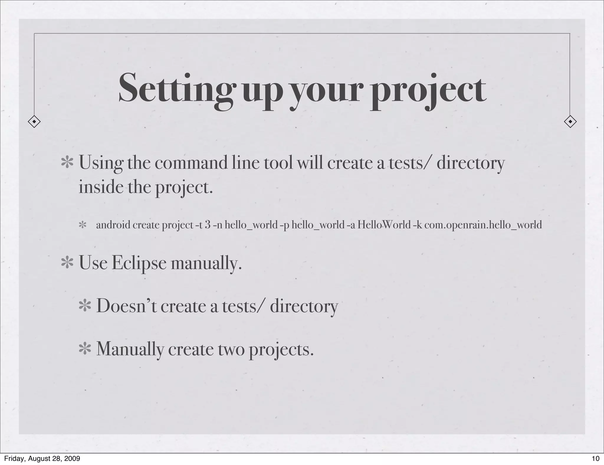 Setting up your project Using the command line tool will create a tests/ directory inside the project. android create project -t 3 -n hello_world -p hello_world -a HelloWorld -k com.openrain.hello_world Use Eclipse manually. Doesn’t create a tests/ directory Manually create two projects. Friday, August 28, 2009 10 