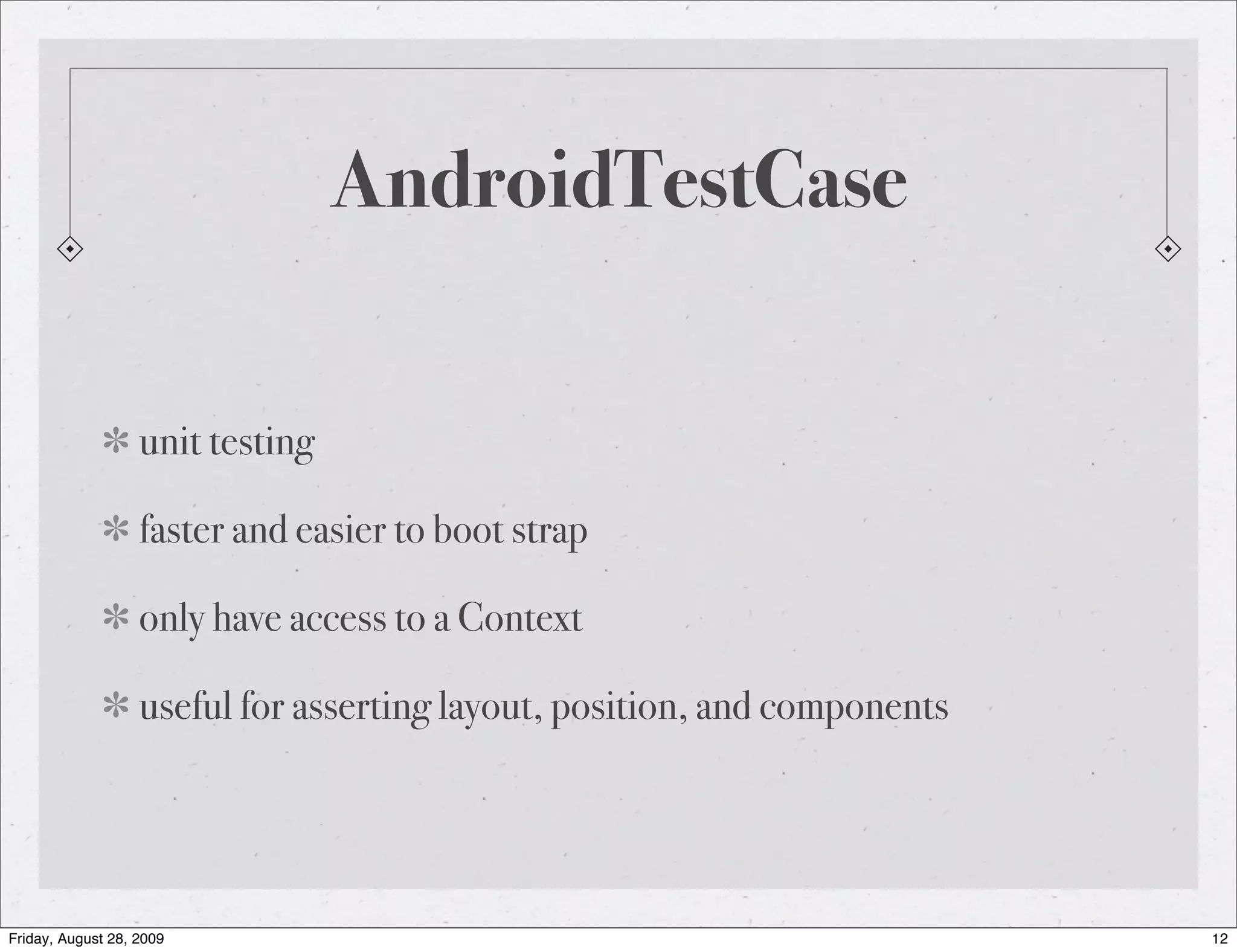 AndroidTestCase unit testing faster and easier to boot strap only have access to a Context useful for asserting layout, position, and components Friday, August 28, 2009 12 