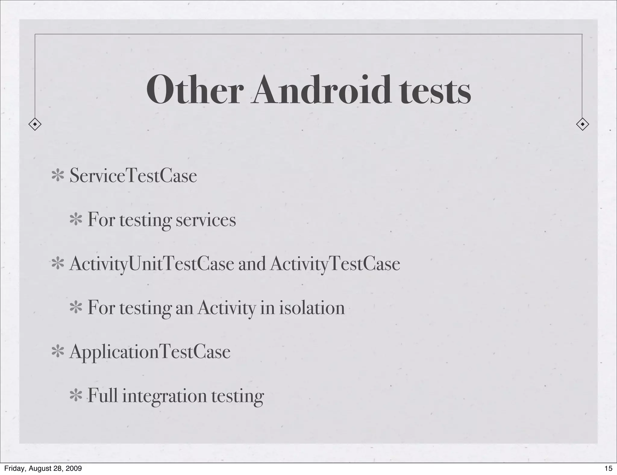 Other Android tests ServiceTestCase For testing services ActivityUnitTestCase and ActivityTestCase For testing an Activity in isolation ApplicationTestCase Full integration testing Friday, August 28, 2009 15 