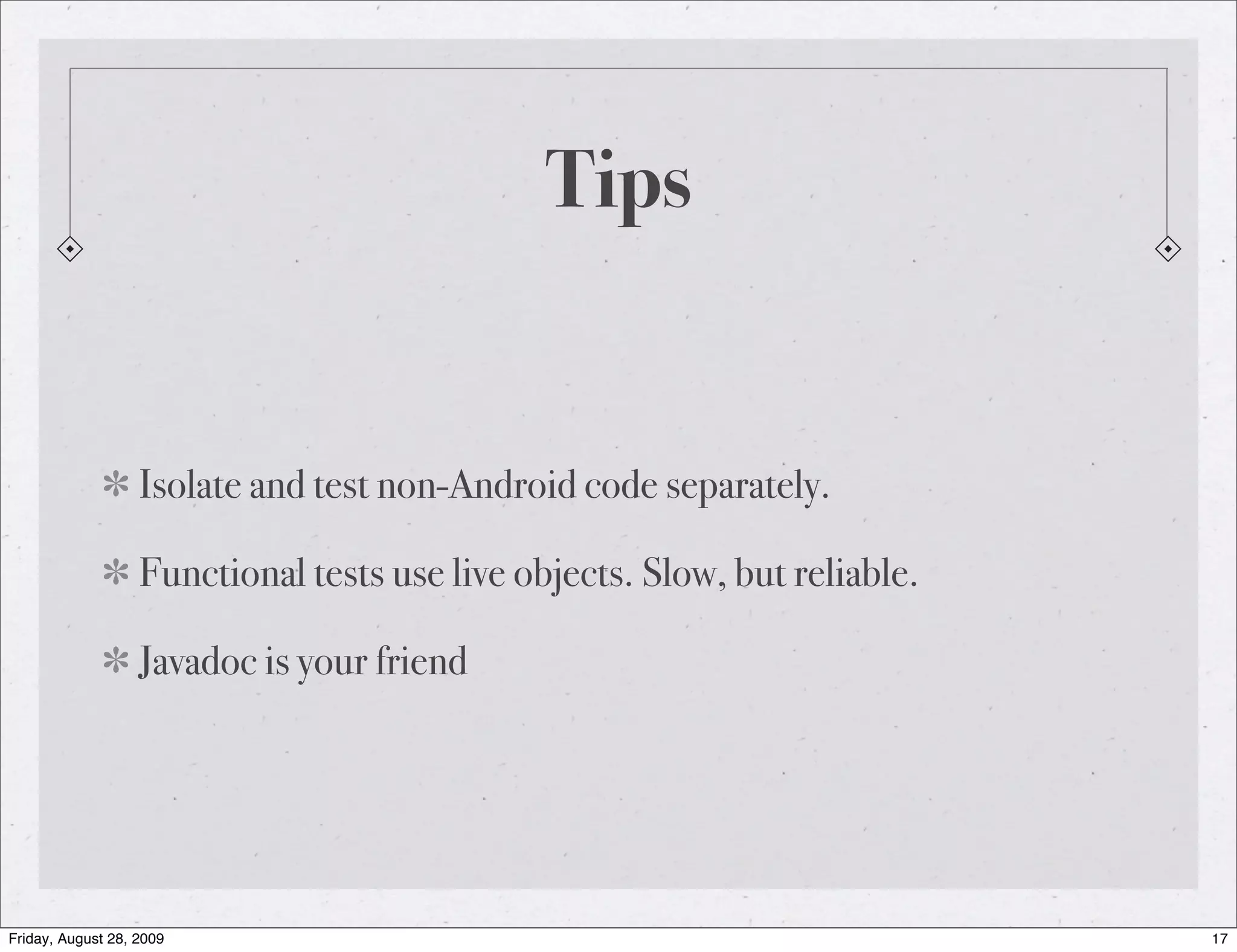 Tips Isolate and test non-Android code separately. Functional tests use live objects. Slow, but reliable. Javadoc is your friend Friday, August 28, 2009 17 