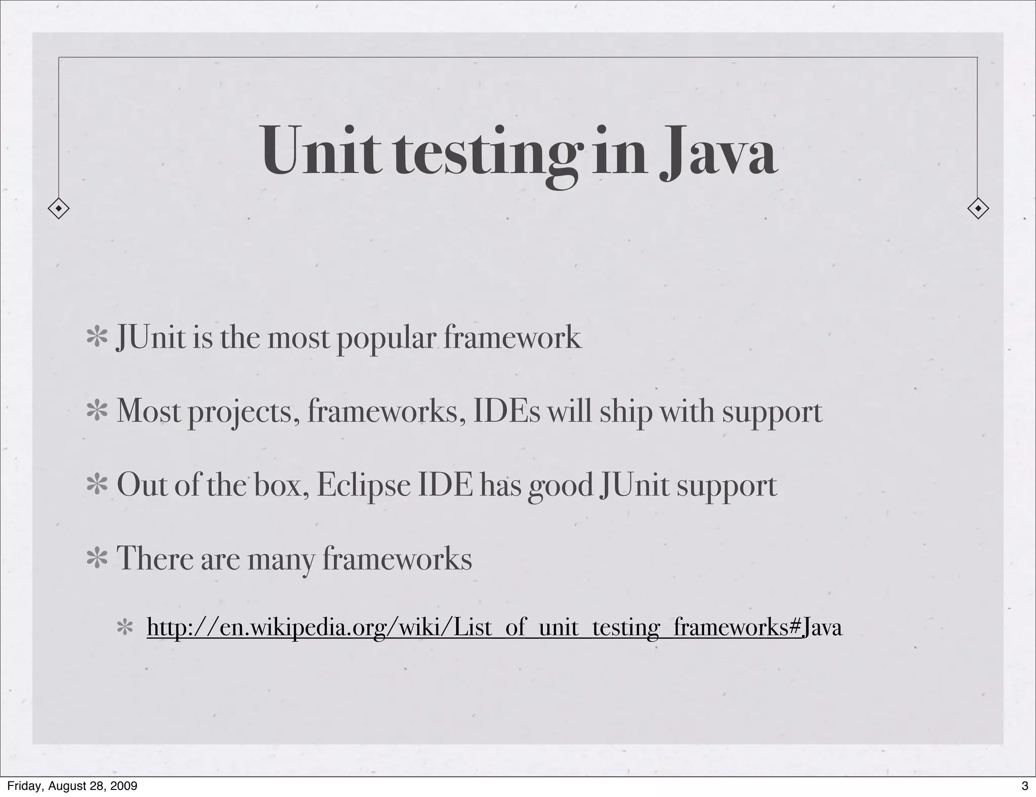 Unit testing in Java JUnit is the most popular framework Most projects, frameworks, IDEs will ship with support Out of the box, Eclipse IDE has good JUnit support There are many frameworks http://en.wikipedia.org/wiki/List_of_unit_testing_frameworks#Java Friday, August 28, 2009 3 